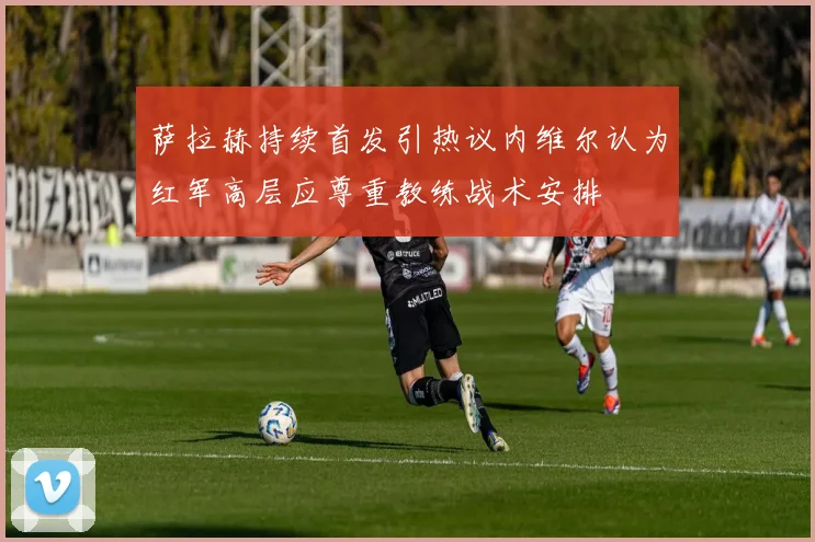 萨拉赫持续首发引热议内维尔认为红军高层应尊重教练战术安排